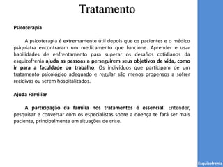 Tratamento
Esquizofrenia
Psicoterapia
A psicoterapia é extremamente útil depois que os pacientes e o médico
psiquiatra encontraram um medicamento que funcione. Aprender e usar
habilidades de enfrentamento para superar os desafios cotidianos da
esquizofrenia ajuda as pessoas a perseguirem seus objetivos de vida, como
ir para a faculdade ou trabalho. Os indivíduos que participam de um
tratamento psicológico adequado e regular são menos propensos a sofrer
recidivas ou serem hospitalizados.
Ajuda Familiar
A participação da família nos tratamentos é essencial. Entender,
pesquisar e conversar com os especialistas sobre a doença te fará ser mais
paciente, principalmente em situações de crise.
 