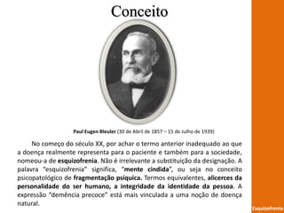 Conceito
Esquizofrenia
Paul Eugen Bleuler (30 de Abril de 1857 – 15 de Julho de 1939)
No começo do século XX, por achar o termo anterior inadequado ao que
a doença realmente representa para o paciente e também para a sociedade,
nomeou-a de esquizofrenia. Não é irrelevante a substituição da designação. A
palavra “esquizofrenia” significa, “mente cindida”, ou seja no conceito
psicopatológico de fragmentação psíquica. Termos equivalentes, alicerces da
personalidade do ser humano, a integridade da identidade da pessoa. A
expressão “demência precoce” está mais vinculada a uma noção de doença
natural.
 