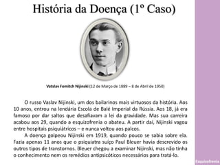 História da Doença (1º Caso)
Esquizofrenia
Vatslav Fomitch Nijinski (12 de Março de 1889 – 8 de Abril de 1950)
O russo Vaslav Nijinski, um dos bailarinos mais virtuosos da história. Aos
10 anos, entrou na lendária Escola de Balé Imperial da Rússia. Aos 18, já era
famoso por dar saltos que desafiavam a lei da gravidade. Mas sua carreira
acabou aos 29, quando a esquizofrenia o abateu. A partir daí, Nijinski vagou
entre hospitais psiquiátricos – e nunca voltou aos palcos.
A doença golpeou Nijinski em 1919, quando pouco se sabia sobre ela.
Fazia apenas 11 anos que o psiquiatra suíço Paul Bleuer havia descrevido os
outros tipos de transtornos. Bleuer chegou a examinar Nijinski, mas não tinha
o conhecimento nem os remédios antipsicóticos necessários para tratá-lo.
 