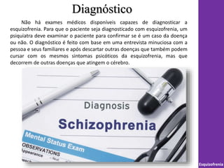 Diagnóstico
Esquizofrenia
Não há exames médicos disponíveis capazes de diagnosticar a
esquizofrenia. Para que o paciente seja diagnosticado com esquizofrenia, um
psiquiatra deve examinar o paciente para confirmar se é um caso da doença
ou não. O diagnóstico é feito com base em uma entrevista minuciosa com a
pessoa e seus familiares e após descartar outras doenças que também podem
cursar com os mesmos sintomas psicóticos da esquizofrenia, mas que
decorrem de outras doenças que atingem o cérebro.
 
