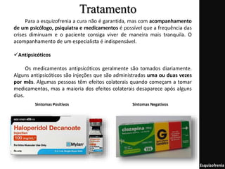 Tratamento
Esquizofrenia
Para a esquizofrenia a cura não é garantida, mas com acompanhamento
de um psicólogo, psiquiatra e medicamentos é possível que a frequência das
crises diminuam e o paciente consiga viver de maneira mais tranquila. O
acompanhamento de um especialista é indispensável.
Antipsicóticos
Os medicamentos antipsicóticos geralmente são tomados diariamente.
Alguns antipsicóticos são injeções que são administradas uma ou duas vezes
por mês. Algumas pessoas têm efeitos colaterais quando começam a tomar
medicamentos, mas a maioria dos efeitos colaterais desaparece após alguns
dias.
Sintomas Positivos Sintomas Negativos
 