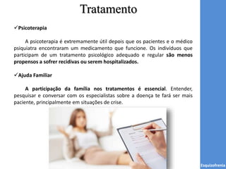 Tratamento
Esquizofrenia
Psicoterapia
A psicoterapia é extremamente útil depois que os pacientes e o médico
psiquiatra encontraram um medicamento que funcione. Os indivíduos que
participam de um tratamento psicológico adequado e regular são menos
propensos a sofrer recidivas ou serem hospitalizados.
Ajuda Familiar
A participação da família nos tratamentos é essencial. Entender,
pesquisar e conversar com os especialistas sobre a doença te fará ser mais
paciente, principalmente em situações de crise.
 