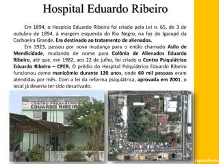 Hospital Eduardo Ribeiro
Esquizofrenia
Em 1894, o Hospício Eduardo Ribeiro foi criado pela Lei n. 65, de 3 de
outubro de 1894, à margem esquerda do Rio Negro, na foz do Igarapé da
Cachoeira Grande. Era destinado ao tratamento de alienados.
Em 1923, passou por nova mudança para o então chamado Asilo de
Mendicidade, mudando de nome para Colônia de Alienados Eduardo
Ribeiro, até que, em 1982, aos 22 de julho, foi criado o Centro Psiquiátrico
Eduardo Ribeiro – CPER. O prédio do Hospital Psiquiátrico Eduardo Ribeiro
funcionou como manicômio durante 120 anos, onde 60 mil pessoas eram
atendidas por mês. Com a lei da reforma psiquiátrica, aprovada em 2001, o
local já deveria ter sido desativado.
 