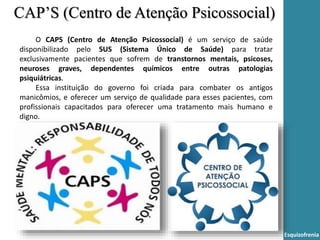 Esquizofrenia
O CAPS (Centro de Atenção Psicossocial) é um serviço de saúde
disponibilizado pelo SUS (Sistema Único de Saúde) para tratar
exclusivamente pacientes que sofrem de transtornos mentais, psicoses,
neuroses graves, dependentes químicos entre outras patologias
psiquiátricas.
Essa instituição do governo foi criada para combater os antigos
manicômios, e oferecer um serviço de qualidade para esses pacientes, com
profissionais capacitados para oferecer uma tratamento mais humano e
digno.
CAP’S (Centro de Atenção Psicossocial)
 