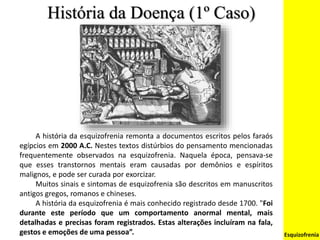 História da Doença (1º Caso)
Esquizofrenia
A história da esquizofrenia remonta a documentos escritos pelos faraós
egípcios em 2000 A.C. Nestes textos distúrbios do pensamento mencionadas
frequentemente observados na esquizofrenia. Naquela época, pensava-se
que esses transtornos mentais eram causadas por demônios e espíritos
malignos, e pode ser curada por exorcizar.
Muitos sinais e sintomas de esquizofrenia são descritos em manuscritos
antigos gregos, romanos e chineses.
A história da esquizofrenia é mais conhecido registrado desde 1700. "Foi
durante este período que um comportamento anormal mental, mais
detalhadas e precisas foram registrados. Estas alterações incluíram na fala,
gestos e emoções de uma pessoa”.
 