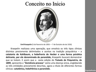 Kraepelin realizava uma operação, que envolvia os três tipos clínicos
distintos previamente delimitados e aceitos na tradição psiquiátrica – a
catatonia de Kahlbaum, a hebefrenia de Hecker e uma forma psicótica
delirante, por ele denominada de paranóide, Kraepelin buscará demonstrar
que se tratam. E assim que a sexta edição do Tratado de Psiquiatria, de
1899, apresenta a “Demência precoce” como uma doença única, englobando
as três entidades previamente descritas, agora a título de diferentes formas
clínicas: catatônica, hebefrênica e paranóide.
Conceito no Inicio
Emil Kraepelin (5 de fevereiro de 1856 — 7 de Outubro de de 1926)
Esquizofrenia
 