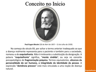 Esquizofrenia
Paul Eugen Bleuler (30 de Abril de 1857 – 15 de Julho de 1939)
No começo do século XX, por achar o termo anterior inadequado ao que
a doença realmente representa para o paciente e também para a sociedade,
nomeou-a de esquizofrenia. Não é irrelevante a substituição da designação. A
palavra “esquizofrenia” significa, “mente cindida”, ou seja no conceito
psicopatológico de fragmentação psíquica. Termos equivalentes, alicerces da
personalidade do ser humano, a integridade da identidade da pessoa. A
expressão “demência precoce” está mais vinculada a uma noção de doença
natural.
Conceito no Inicio
 
