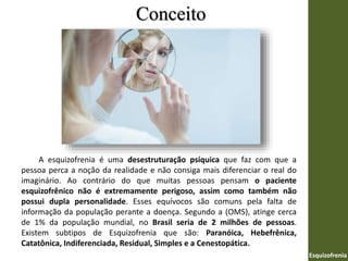 Conceito
Esquizofrenia
A esquizofrenia é uma desestruturação psíquica que faz com que a
pessoa perca a noção da realidade e não consiga mais diferenciar o real do
imaginário. Ao contrário do que muitas pessoas pensam o paciente
esquizofrênico não é extremamente perigoso, assim como também não
possui dupla personalidade. Esses equívocos são comuns pela falta de
informação da população perante a doença. Segundo a (OMS), atinge cerca
de 1% da população mundial, no Brasil seria de 2 milhões de pessoas.
Existem subtipos de Esquizofrenia que são: Paranóica, Hebefrênica,
Catatônica, Indiferenciada, Residual, Simples e a Cenestopática.
 