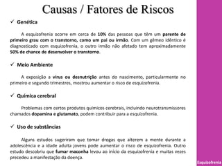 Causas / Fatores de Riscos
Esquizofrenia
 Genética
A esquizofrenia ocorre em cerca de 10% das pessoas que têm um parente de
primeiro grau com o transtorno, como um pai ou irmão. Com um gêmeo idêntico é
diagnosticado com esquizofrenia, o outro irmão não afetado tem aproximadamente
50% de chance de desenvolver o transtorno.
 Meio Ambiente
A exposição a vírus ou desnutrição antes do nascimento, particularmente no
primeiro e segundo trimestres, mostrou aumentar o risco de esquizofrenia.
 Química cerebral
Problemas com certos produtos químicos cerebrais, incluindo neurotransmissores
chamados dopamina e glutamato, podem contribuir para a esquizofrenia.
 Uso de substâncias
Alguns estudos sugeriram que tomar drogas que alterem a mente durante a
adolescência e a idade adulta jovens pode aumentar o risco de esquizofrenia. Outro
estudo descobriu que fumar maconha levou ao início da esquizofrenia e muitas vezes
precedeu a manifestação da doença.
 