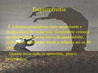 Esquizofrenia
É a doença psiquiátrica mais angustiante e
incapacitante de todas elas. Geralmente começa
na adolescência ou no início da idade adulta,
podendo se manifestar desde a infância até os 40
anos.
Quanto mais cedo se apresenta, pior o
prognóstico.
 