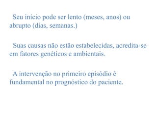 Seu início pode ser lento (meses, anos) ou
abrupto (dias, semanas.)
Suas causas não estão estabelecidas, acredita-se
em fatores genéticos e ambientais.
A intervenção no primeiro episódio é
fundamental no prognóstico do paciente.
 
