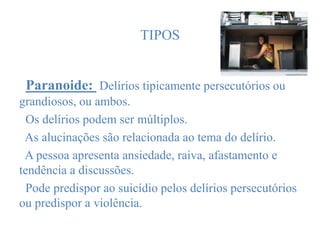 TIPOS
Paranoide: Delírios tipicamente persecutórios ou
grandiosos, ou ambos.
Os delírios podem ser múltiplos.
As alucinações são relacionada ao tema do delírio.
A pessoa apresenta ansiedade, raiva, afastamento e
tendência a discussões.
Pode predispor ao suicídio pelos delírios persecutórios
ou predispor a violência.
 