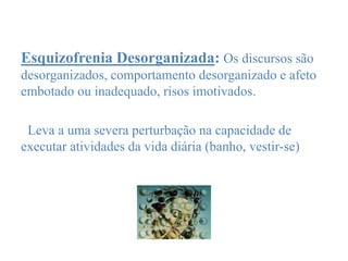 Esquizofrenia Desorganizada: Os discursos são
desorganizados, comportamento desorganizado e afeto
embotado ou inadequado, risos imotivados.
Leva a uma severa perturbação na capacidade de
executar atividades da vida diária (banho, vestir-se)
 