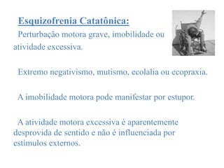 Esquizofrenia Catatônica:
Perturbação motora grave, imobilidade ou
atividade excessiva.
Extremo negativismo, mutismo, ecolalia ou ecopraxia.
A imobilidade motora pode manifestar por estupor.
A atividade motora excessiva é aparentemente
desprovida de sentido e não é influenciada por
estímulos externos.
 