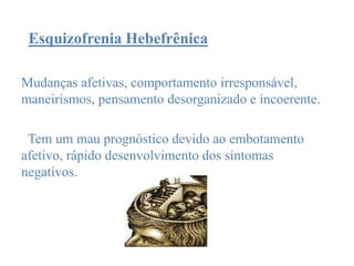 Esquizofrenia Hebefrênica
Mudanças afetivas, comportamento irresponsável,
maneirismos, pensamento desorganizado e incoerente.
Tem um mau prognóstico devido ao embotamento
afetivo, rápido desenvolvimento dos sintomas
negativos.
 