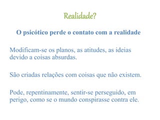 Realidade?
O psicótico perde o contato com a realidade
Modificam-se os planos, as atitudes, as ideias
devido a coisas absurdas.
São criadas relações com coisas que não existem.
Pode, repentinamente, sentir-se perseguido, em
perigo, como se o mundo conspirasse contra ele.
 