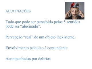 ALUCINAÇÕES:
Tudo que pode ser percebido pelos 5 sentidos
pode ser “alucinado”.
Percepção “real” de um objeto inexistente.
Envolvimento psíquico é contundente
Acompanhadas por delírios
 