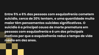 Entre 5% e 6% das pessoas com esquizofrenia cometem
suicídio, cerca de 20% tentam, e uma quantidade muito
maior têm pensamentos suicidas significativos. O
suicídio é a principal causa de morte prematura em
pessoas com esquizofrenia e é um dos principais
motivos por que a esquizofrenia reduz o tempo de vida
médio em dez anos.
 