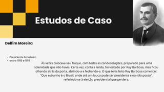Estudos de Caso
• Presidente brasileiro
• entre 1918 e 1919
Delfim Moreira
Às vezes colocava seu fraque, com todas as condecorações, preparado para uma
solenidade que não havia. Certa vez, conta a lenda, foi visitado por Ruy Barbosa, mas ficou
olhando atrás da porta, abrindo-a e fechando-a. O que teria feito Ruy Barbosa comentar:
“Que estranho é o Brasil, onde até um louco pode ser presidente e eu não posso”,
referindo-se à eleição presidencial que perdera.
 