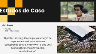 Estudos de Caso
• Delusão
• 1978 - 918 pessoas
Jim Jones
O pastor aos seguidores que os serviços de
segurança americanos estavam
"conspirando contra Jonestown", e que uma
das soluções seria um "suicídio
revolucionário".
 