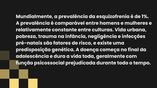 Mundialmente, a prevalência da esquizofrenia é de 1%.
A prevalência é comparável entre homens e mulheres e
relativamente constante entre culturas. Vida urbana,
pobreza, trauma na infância, negligência e infecções
pré-natais são fatores de risco, e existe uma
predisposição genética. A doença começa no final da
adolescência e dura a vida toda, geralmente com
função psicossocial prejudicada durante todo o tempo.
 