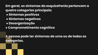 Em geral, os sintomas da esquizofrenia pertencem a
quatro categorias principais:
● Sintomas positivos
● Sintomas negativos
● Desorganização
● Comprometimento cognitivo
A pessoa pode ter sintomas de uma ou de todas as
categorias.
 