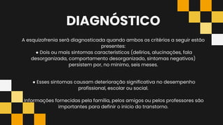 DIAGNÓSTICO
A esquizofrenia será diagnosticada quando ambos os critérios a seguir estão
presentes:
● Dois ou mais sintomas característicos (delírios, alucinações, fala
desorganizada, comportamento desorganizado, sintomas negativos)
persistem por, no mínimo, seis meses.
● Esses sintomas causam deterioração significativa no desempenho
profissional, escolar ou social.
Informações fornecidas pela família, pelos amigos ou pelos professores são
importantes para definir o início do transtorno.
 
