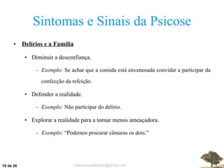 Sintomas e Sinais da Psicose Delírios e a Família Diminuir a desconfiança. Exemplo:  Se achar que a comida está envenenada convidar a participar da confecção da refeição. Defender a realidade. Exemplo:  Não participar do delírio. Explorar a realidade para a tornar menos ameaçadora. Exemplo:  “Podemos procurar câmaras os dois.”  de 26 