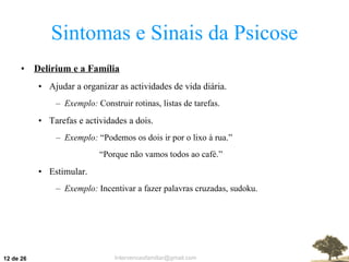 Sintomas e Sinais da Psicose Delirium e a Família Ajudar a organizar as actividades de vida diária. Exemplo:  Construir rotinas, listas de tarefas. Tarefas e actividades a dois. Exemplo:  “Podemos os dois ir por o lixo à rua.” “ Porque não vamos todos ao café.” Estimular. Exemplo:  Incentivar a fazer palavras cruzadas, sudoku.  de 26 