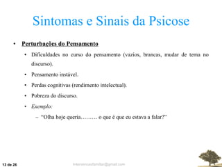 Sintomas e Sinais da Psicose Perturbações do Pensamento Dificuldades no curso do pensamento (vazios, brancas, mudar de tema no discurso). Pensamento instável. Perdas cognitivas (rendimento intelectual). Pobreza do discurso. Exemplo: “ Olha hoje queria……… o que é que eu estava a falar?”  de 26 