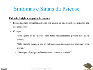 Sintomas e Sinais da Psicose Falta de Insight e negação da doença Pessoa não tem consciência de que está doente ou não percebe os aspectos em que está doente. Exemplo: “ Não quero ir ao médico nem tomo medicamentos porque não estou doente.” “ Não percebo porque é que as outras pessoas não ouvem as mesmas vozes que eu.” “ Sou especial porque tenho contactos com essas pessoas.”  de 26 