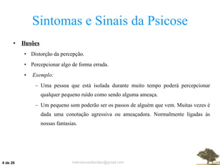 Sintomas e Sinais da Psicose Ilusões Distorção da percepção. Percepcionar algo de forma errada. Exemplo: Uma pessoa que está isolada durante muito tempo poderá percepcionar qualquer pequeno ruído como sendo alguma ameaça. Um pequeno som poderão ser os passos de alguém que vem. Muitas vezes é dada uma conotação agressiva ou ameaçadora. Normalmente ligadas às nossas fantasias.  de 26 
