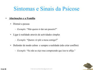 Sintomas e Sinais da Psicose Alucinações e a Família Distrair a pessoa Exemplo:  “Não queres ir dar um passeio?” Ligar à realidade através de actividades simples Exemplo:  “Queres vir pôr a mesa comigo?” Defender de modo calmo  e sempre a realidade (não criar conflito) Exemplo:  “Eu não as oiço mas compreendo que isso te aflija.”  de 26 