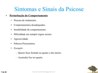 Sintomas e Sinais da Psicose Perturbação do Comportamento Procura do isolamento. Comportamentos desadequados. Instabilidade do comportamento. Dificuldade em cumprir regras sociais. Agressividade. Pobreza Psicomotora. Exemplo: Querer ficar fechado no quarto o dia inteiro. Acumular lixo no quarto.  de 26 