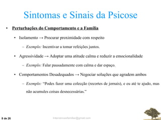 Sintomas e Sinais da Psicose Perturbações do Comportamento e a Família Isolamento  ->  Procurar proximidade com respeito Exemplo:  Incentivar a tomar refeições juntos. Agressividade  ->  Adoptar uma atitude calma e reduzir a emocionalidade Exemplo:  Falar pausadamente com calma e dar espaço. Comportamentos Desadequados  ->  Negociar soluções que agradem ambos Exemplo:  “Podes fazer uma colecção (recortes de jornais), e eu até te ajudo, mas não acumules coisas desnecessárias.”  de 26 
