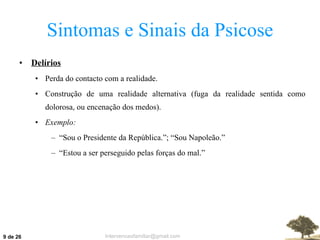 Sintomas e Sinais da Psicose Delírios Perda do contacto com a realidade. Construção de uma realidade alternativa (fuga da realidade sentida como dolorosa, ou encenação dos medos). Exemplo: “ Sou o Presidente da República.”; “Sou Napoleão.” “ Estou a ser perseguido pelas forças do mal.”  de 26 