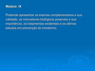 Módulo  IX Pretende apresentar os exames complementares e sua  validade, os marcadores biológicos possíveis e sua  importância, os tratamentos existentes e os últimos  estudos em prevenção do transtorno. 