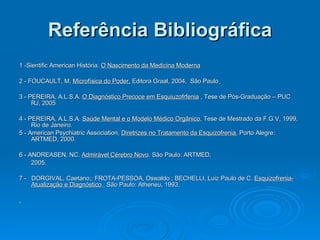 Referência Bibliográfica 1 -Sientific American História.  O Nascimento da Medicina Moderna 2 - FOUCAULT, M.  Microfísica do Poder,  Editora Graal, 2004,  São Paulo   3 - PEREIRA, A.L.S.A.  O Diagnóstico Precoce em Esquiuzofrfenia  , Tese de Pós-Graduação – PUC RJ, 2005 4 - PEREIRA, A.L.S.A.  Saúde Mental e o Modelo Médico Orgânico , Tese de Mestrado da F.G.V, 1999, Rio de Janeiro. 5 - American Psychiatric Association,  Diretrizes no Tratamento da Esquizofrenia.  Porto Alegre: ARTMED, 2000. 6 - ANDREASEN, NC.  Admirável Cérebro Novo . São Paulo: ARTMED, 2005. 7 -  DORGIVAL, Caetano,; FROTA-PESSOA, Oswaldo.; BECHELLI, Luiz Paulo de C.  Esquizofrenia- Atualização e Diagnóstico .   São Paulo: Atheneu, 1993. . 