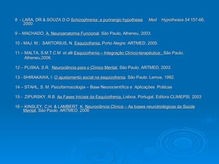 8  - LARA, DR & SOUZA D.O  Schizophrenia: a purinergic hypothesis   Med  Hypotheses 54 :157-66, 2000. 9 – MACHADO,  A. Neuroanatomia Funcional , São Paulo, Atheneu, 2003. 10 - MAJ. M.;  SARTORIUS, N.  Esquizofrenia,  Porto Alegre: ARTMED, 2005. 11 – MALTA, S.M.T.C.M  et alli  Esquizofrenia – Integração Clínico-terapêutica:,  São Paulo,  Atheneu,2006. 12 – PLISKA, S.R.  Neurociência para o Clínico Mental , São Paulo, ARTMED, 2003. 13 - SHIRAKAWA, I.  O ajustamento social na esquizofrenia . São Paulo: Lemos, 1992.  14 – STAHL, S. M. Psicofarmacologia – Base Neurocientífica e  Aplicações  Práticas 15 -  ZIPURSKY, R.B.  As Fases Iniciais da Esquizofrenia,  Lisboa, Portugal, Editora CLIMEPSI, 2003 16 – KINSLEY, C.H. & LAMBERT, K.  Neurociência Clínica – As bases neurobiológicas da Saúde Mental , São Paulo, ARTMED, 2006 