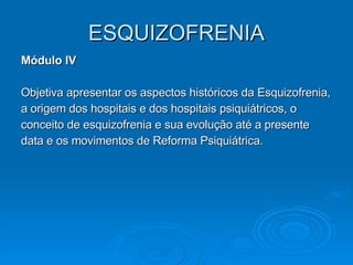 ESQUIZOFRENIA Módulo IV Objetiva apresentar os aspectos históricos da Esquizofrenia, a origem dos hospitais e dos hospitais psiquiátricos, o conceito de esquizofrenia e sua evolução até a presente data e os movimentos de Reforma Psiquiátrica. 
