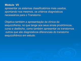 Módulo  VII apresentar os sistemas classificatórios mais usados,  apontando nos mesmos, os critérios diagnósticos  necessários para o Transtorno. Objetiva também a apresentação da clínica da  esquizofrenia, no que tange aos seus sinais prodrômicos,  curso e desfecho, como também apresentar os transtornos outros que são diagnósticos diferenciais do transtorno  esquizofrênico em estudo. 