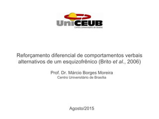 Prof. Dr. Márcio Borges Moreira
Centro Universitário de Brasília
Reforç amento diferencial de comportamentos verbais
alternativos de um esquizofrê nico (Brito et al., 2006)
Agosto/2015
 