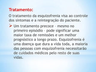 Tratamento:
O tratamento da esquizofrenia visa ao controle
dos sintomas e a reintegração do paciente.
 Um tratamento precoce – mesmo no
primeiro episódio – pode significar uma
maior taxa de remissões e um melhor
prognóstico a longo prazo. Esquizofrenia é
uma doença que dura a vida toda, a maioria
das pessoas com esquizofrenia necessitarão
de cuidados médicos pelo resto de suas
vidas.
 