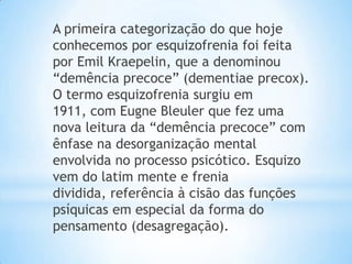 A primeira categorização do que hoje
conhecemos por esquizofrenia foi feita
por Emil Kraepelin, que a denominou
“demência precoce” (dementiae precox).
O termo esquizofrenia surgiu em
1911, com Eugne Bleuler que fez uma
nova leitura da “demência precoce” com
ênfase na desorganização mental
envolvida no processo psicótico. Esquizo
vem do latim mente e frenia
dividida, referência à cisão das funções
psíquicas em especial da forma do
pensamento (desagregação).
 