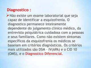 Diagnostico :
Não existe um exame laboratorial que seja
capaz de identificar a esquizofrenia. O
diagnostico permanece inteiramente
dependente do julgamento clinico médico, da
entrevista psiquiátrica cuidadosa com a pessoas
e seus familiares. Como não existem sintomas
específicos da esquizofrenia os médicos se
baseiam em critérios diagnósticos. Os critérios
mais utilizados são DSM – IV(APA) e o CID 10
(OMS), e o Diagnostico Diferencial.
 