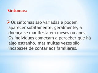 Sintomas:
Os sintomas são variadas e podem
aparecer subitamente, geralmente, a
doença se manifesta em meses ou anos.
Os indivíduos começam a perceber que há
algo estranho, mas muitas vezes são
incapazes de contar aos familiares.
 