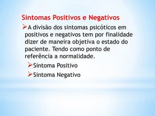 Sintomas Positivos e Negativos
A divisão dos sintomas psicóticos em
positivos e negativos tem por finalidade
dizer de maneira objetiva o estado do
paciente. Tendo como ponto de
referência a normalidade.
Sintoma Positivo
Sintoma Negativo
 