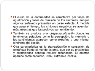 El curso de la enfermedad se caracteriza por fases de
agudización y fases de remisión de los síntomas, aunque
algunos enfermos presentan un curso estable. A medida
que pasa el tiempo, los síntomas negativos se acentúan
más, mientras que los positivos van remitiendo.
También se produce una despersonalización donde los
fenómenos psíquicos como la percepción, la memoria o
los sentimientos aparecen como extraños a uno mismo:
síndrome del espejo.
Otra característica es la desrealización o sensación de
extrañeza frente al mundo externo, que por su proximidad
y cotidaniedad debería resultar reconocido. El entorno
aparece como nebuloso, irreal, extraño e insólito.
 