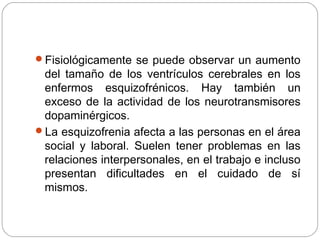 Fisiológicamente se puede observar un aumento
del tamaño de los ventrículos cerebrales en los
enfermos esquizofrénicos. Hay también un
exceso de la actividad de los neurotransmisores
dopaminérgicos.
La esquizofrenia afecta a las personas en el área
social y laboral. Suelen tener problemas en las
relaciones interpersonales, en el trabajo e incluso
presentan dificultades en el cuidado de sí
mismos.
 