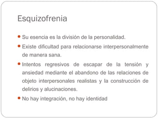 Esquizofrenia
Su esencia es la división de la personalidad.
Existe dificultad para relacionarse interpersonalmente
de manera sana.
Intentos regresivos de escapar de la tensión y
ansiedad mediante el abandono de las relaciones de
objeto interpersonales realistas y la construcción de
delirios y alucinaciones.
No hay integración, no hay identidad
 